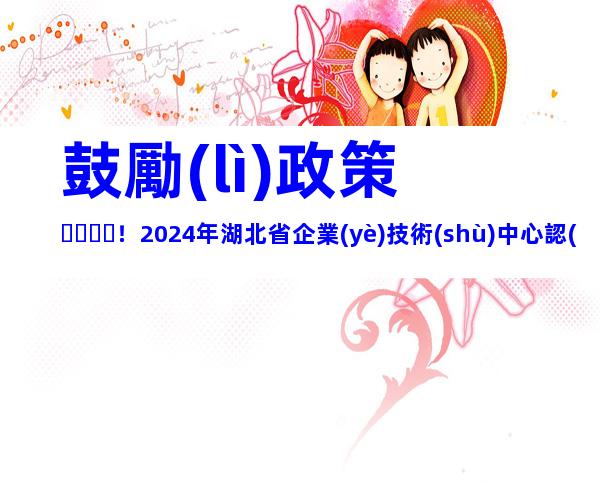 鼓勵(lì)政策！2024年湖北省企業(yè)技術(shù)中心認(rèn)定流程、申報(bào)條件